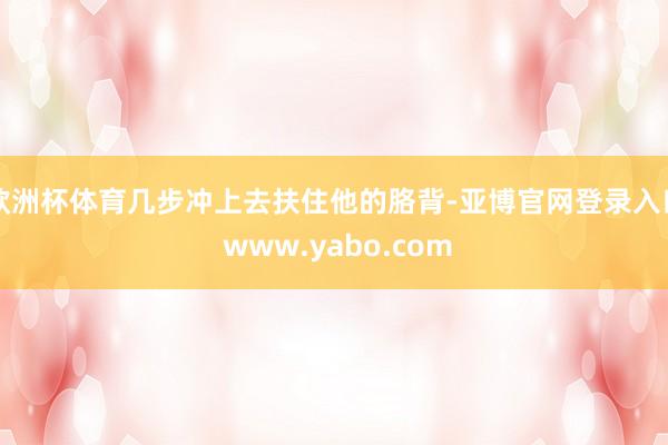 欧洲杯体育几步冲上去扶住他的胳背-亚博官网登录入口 www.yabo.com