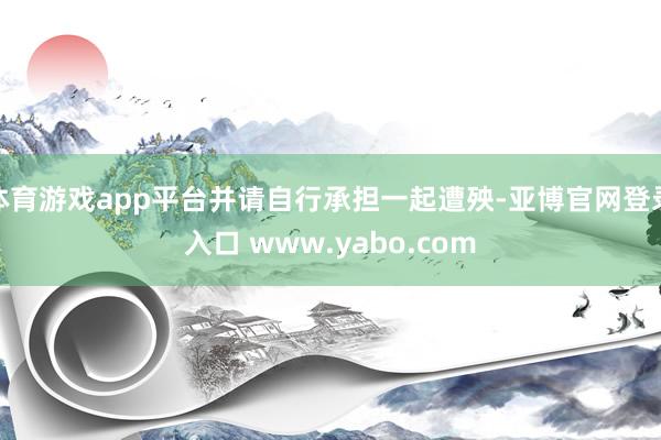 体育游戏app平台并请自行承担一起遭殃-亚博官网登录入口 www.yabo.com