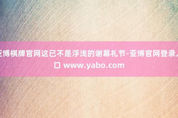 亚博棋牌官网这已不是浮浅的谢幕礼节-亚博官网登录入口 www.yabo.com