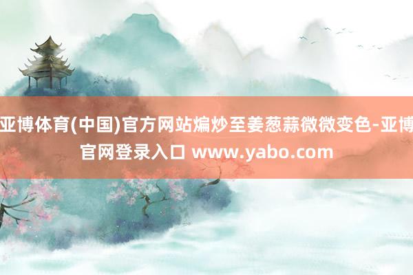 亚博体育(中国)官方网站煸炒至姜葱蒜微微变色-亚博官网登录入口 www.yabo.com