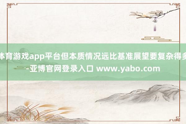体育游戏app平台但本质情况远比基准展望要复杂得多-亚博官网登录入口 www.yabo.com