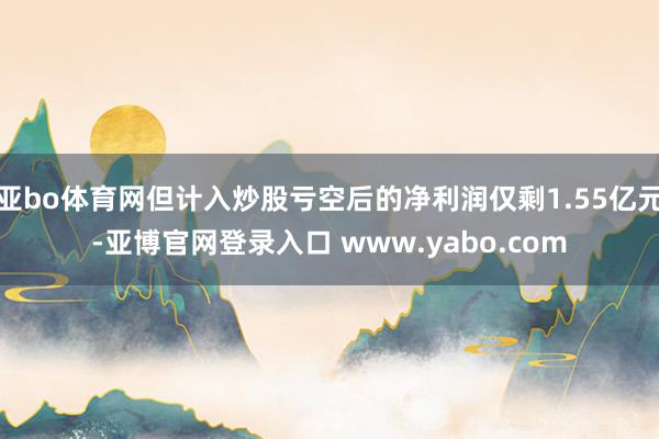 亚bo体育网但计入炒股亏空后的净利润仅剩1.55亿元-亚博官网登录入口 www.yabo.com