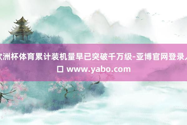 欧洲杯体育累计装机量早已突破千万级-亚博官网登录入口 www.yabo.com