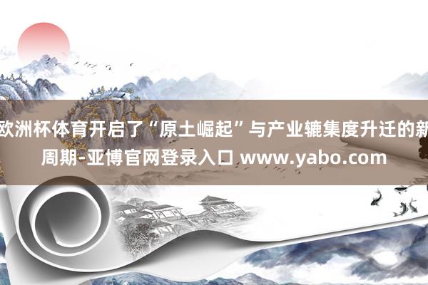 欧洲杯体育开启了“原土崛起”与产业辘集度升迁的新周期-亚博官网登录入口 www.yabo.com