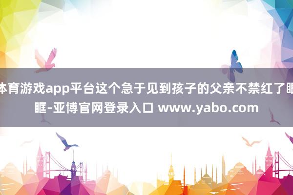 体育游戏app平台这个急于见到孩子的父亲不禁红了眼眶-亚博官网登录入口 www.yabo.com