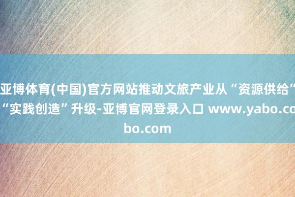 亚博体育(中国)官方网站推动文旅产业从“资源供给”向“实践创造”升级-亚博官网登录入口 www.yabo.com