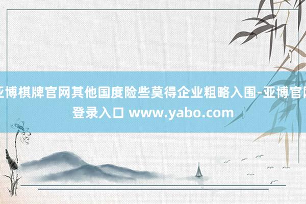 亚博棋牌官网其他国度险些莫得企业粗略入围-亚博官网登录入口 www.yabo.com