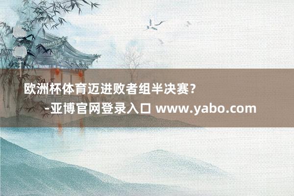 欧洲杯体育迈进败者组半决赛？                      -亚博官网登录入口 www.yabo.com