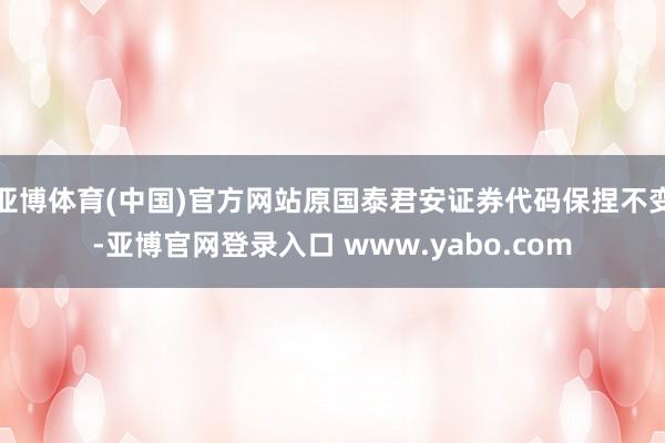 亚博体育(中国)官方网站原国泰君安证券代码保捏不变-亚博官网登录入口 www.yabo.com