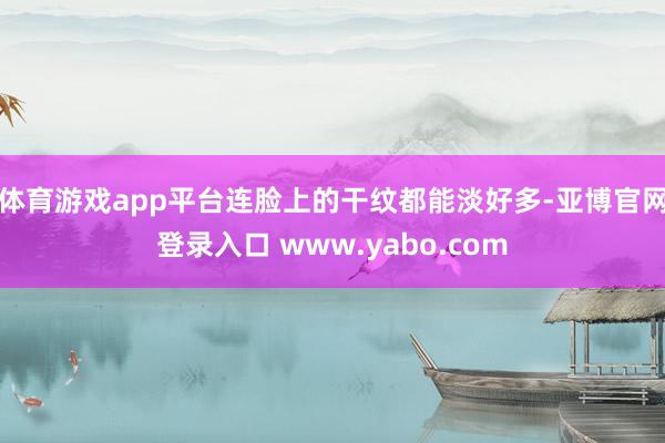 体育游戏app平台连脸上的干纹都能淡好多-亚博官网登录入口 www.yabo.com