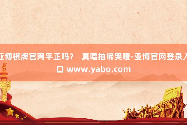 亚博棋牌官网平正吗？  真唱抽啼哭噎-亚博官网登录入口 www.yabo.com