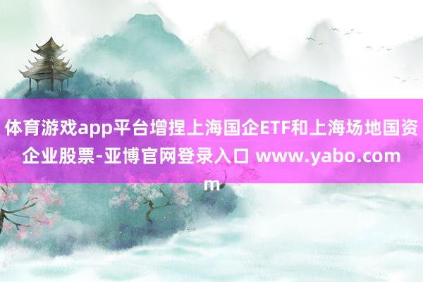 体育游戏app平台增捏上海国企ETF和上海场地国资企业股票-亚博官网登录入口 www.yabo.com
