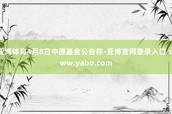 亚博体育4月8日中原基金公告称-亚博官网登录入口 www.yabo.com