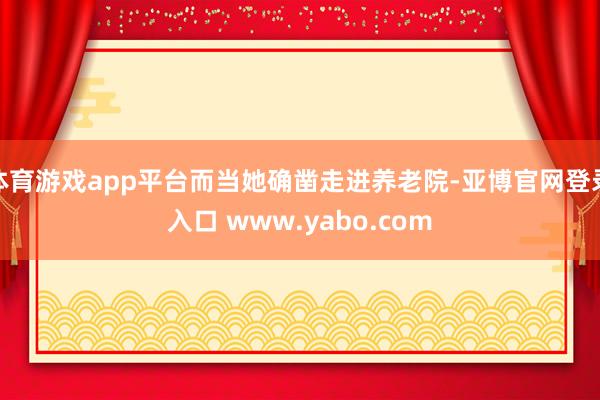 体育游戏app平台而当她确凿走进养老院-亚博官网登录入口 www.yabo.com