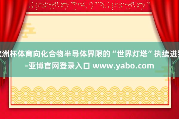 欧洲杯体育向化合物半导体界限的“世界灯塔”执续进犯-亚博官网登录入口 www.yabo.com