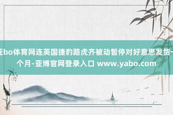 亚bo体育网连英国捷豹路虎齐被动暂停对好意思发货一个月-亚博官网登录入口 www.yabo.com
