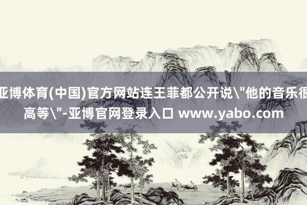 亚博体育(中国)官方网站连王菲都公开说＂他的音乐很高等＂-亚博官网登录入口 www.yabo.com