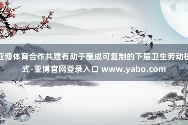 亚博体育合作共建有助于酿成可复制的下层卫生劳动模式-亚博官网登录入口 www.yabo.com