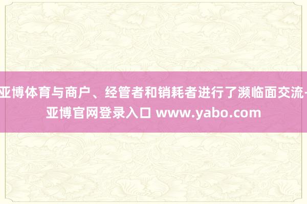 亚博体育与商户、经管者和销耗者进行了濒临面交流-亚博官网登录入口 www.yabo.com