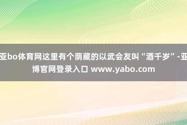 亚bo体育网这里有个荫藏的以武会友叫“酒千岁”-亚博官网登录入口 www.yabo.com