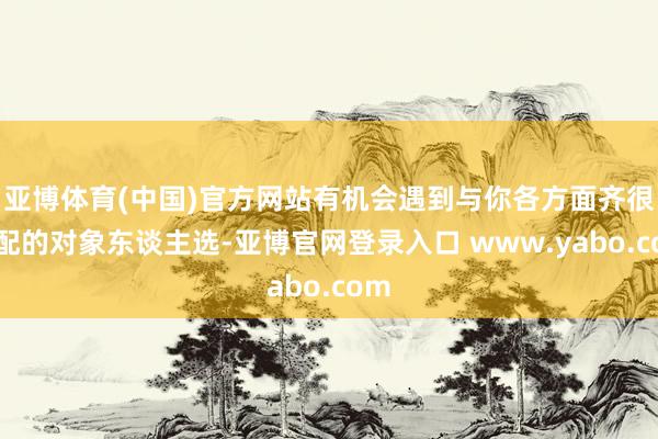 亚博体育(中国)官方网站有机会遇到与你各方面齐很匹配的对象东谈主选-亚博官网登录入口 www.yabo.com