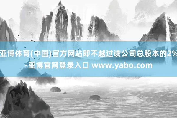 亚博体育(中国)官方网站即不越过该公司总股本的2%-亚博官网登录入口 www.yabo.com