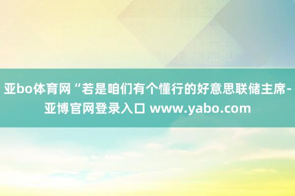 亚bo体育网　　“若是咱们有个懂行的好意思联储主席-亚博官网登录入口 www.yabo.com