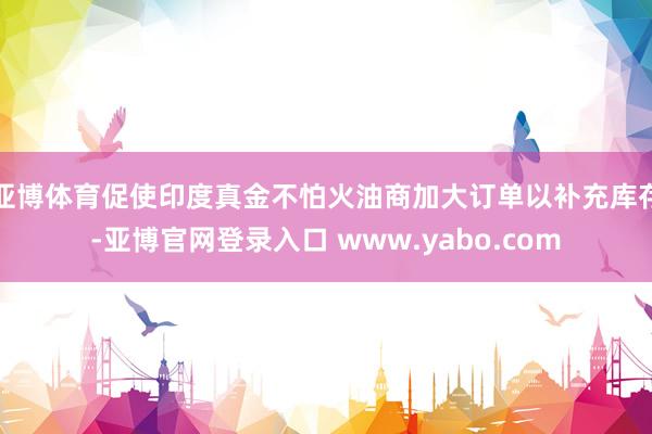 亚博体育促使印度真金不怕火油商加大订单以补充库存-亚博官网登录入口 www.yabo.com