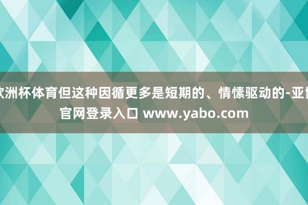 欧洲杯体育但这种因循更多是短期的、情愫驱动的-亚博官网登录入口 www.yabo.com