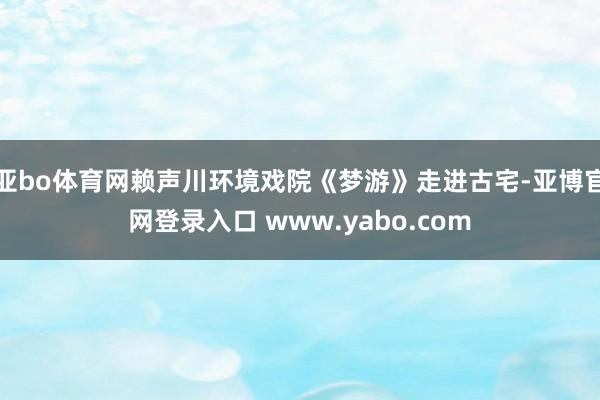亚bo体育网赖声川环境戏院《梦游》走进古宅-亚博官网登录入口 www.yabo.com