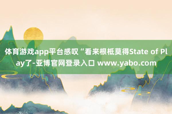 体育游戏app平台感叹“看来根柢莫得State of Play了-亚博官网登录入口 www.yabo.com