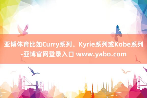亚博体育比如Curry系列、Kyrie系列或Kobe系列-亚博官网登录入口 www.yabo.com