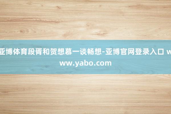 亚博体育段胥和贺想慕一谈畅想-亚博官网登录入口 www.yabo.com