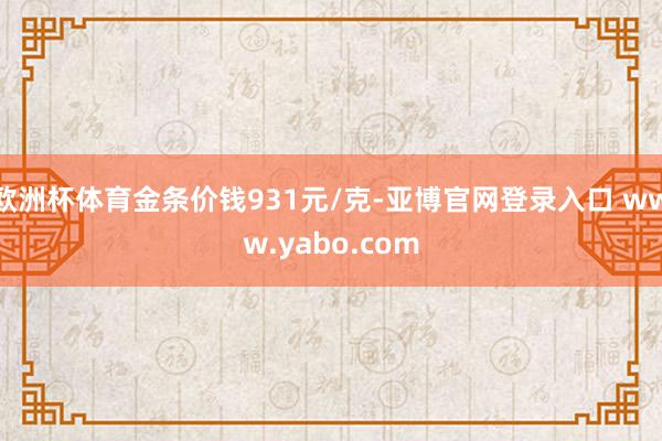 欧洲杯体育金条价钱931元/克-亚博官网登录入口 www.yabo.com