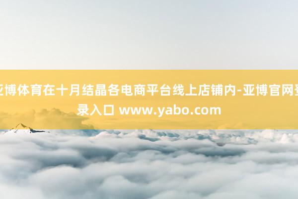 亚博体育在十月结晶各电商平台线上店铺内-亚博官网登录入口 www.yabo.com
