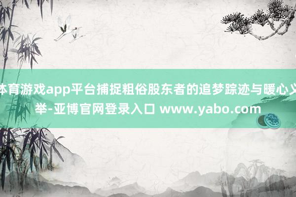 体育游戏app平台捕捉粗俗股东者的追梦踪迹与暖心义举-亚博官网登录入口 www.yabo.com