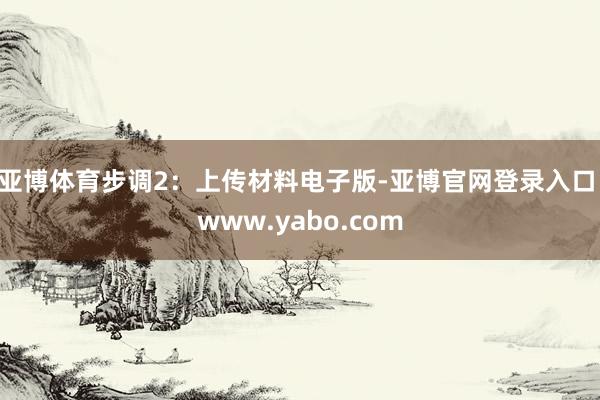 亚博体育步调2：上传材料电子版-亚博官网登录入口 www.yabo.com