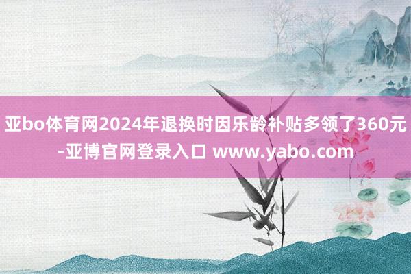 亚bo体育网2024年退换时因乐龄补贴多领了360元-亚博官网登录入口 www.yabo.com