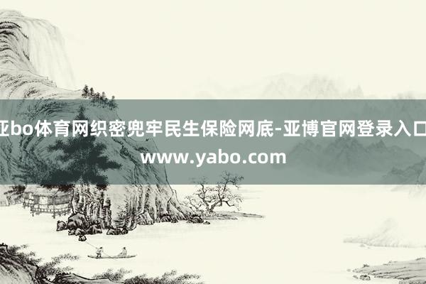 亚bo体育网织密兜牢民生保险网底-亚博官网登录入口 www.yabo.com
