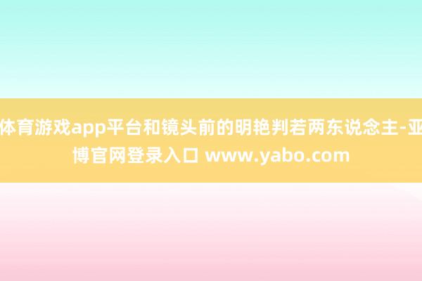 体育游戏app平台和镜头前的明艳判若两东说念主-亚博官网登录入口 www.yabo.com