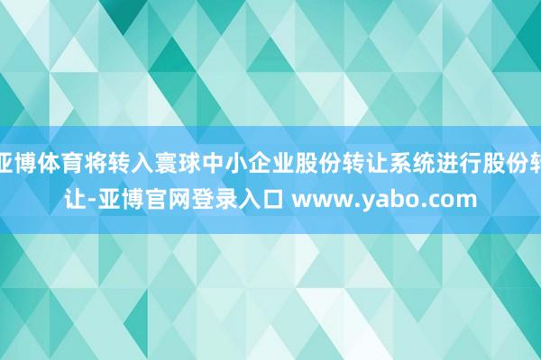 亚博体育将转入寰球中小企业股份转让系统进行股份转让-亚博官网登录入口 www.yabo.com