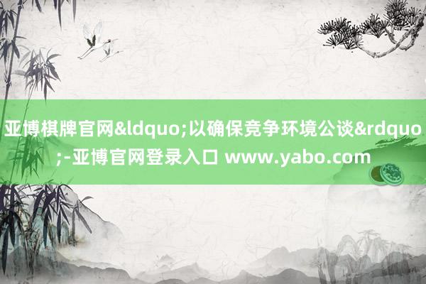 亚博棋牌官网&ldquo;以确保竞争环境公谈&rdquo;-亚博官网登录入口 www.yabo.com