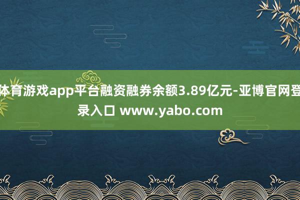 体育游戏app平台融资融券余额3.89亿元-亚博官网登录入口 www.yabo.com