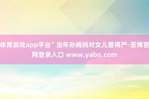 体育游戏app平台”当年孙姆妈对女儿管得严-亚博官网登录入口 www.yabo.com