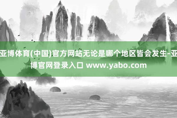 亚博体育(中国)官方网站无论是哪个地区皆会发生-亚博官网登录入口 www.yabo.com