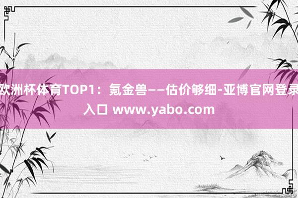 欧洲杯体育TOP1：氪金兽——估价够细-亚博官网登录入口 www.yabo.com