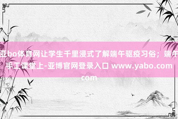 亚bo体育网让学生千里浸式了解端午驱疫习俗；端午手工课堂上-亚博官网登录入口 www.yabo.com
