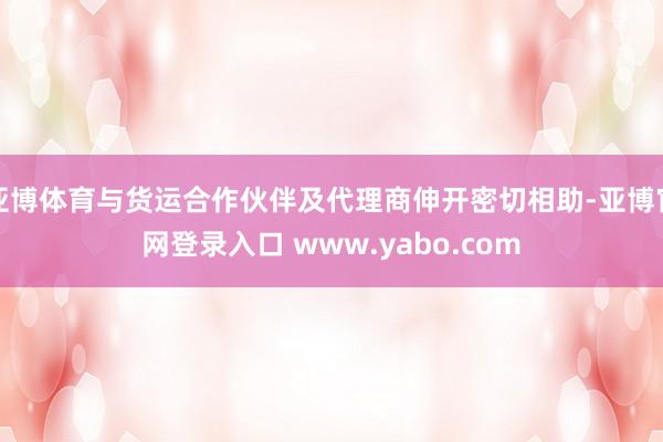 亚博体育与货运合作伙伴及代理商伸开密切相助-亚博官网登录入口 www.yabo.com