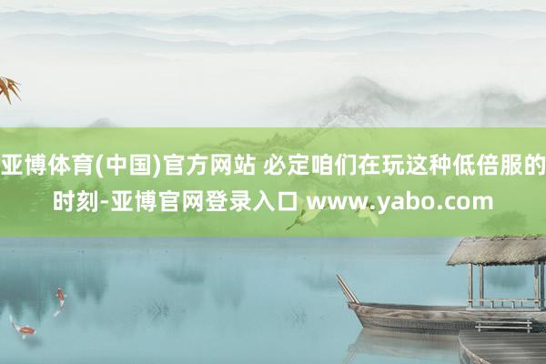 亚博体育(中国)官方网站 必定咱们在玩这种低倍服的时刻-亚博官网登录入口 www.yabo.com