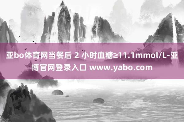 亚bo体育网当餐后 2 小时血糖≥11.1mmol/L-亚博官网登录入口 www.yabo.com